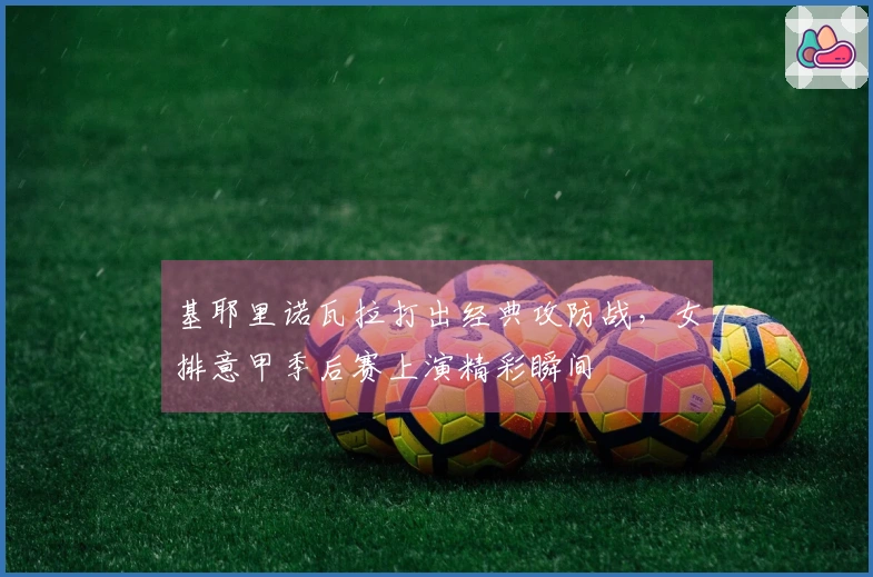 基耶里诺瓦拉打出经典攻防战，女排意甲季后赛上演精彩瞬间