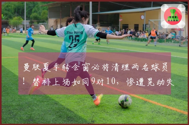 曼联夏季转会窗必将清理两名球员！替补上场如同9对10，惨遭晃动失去方向