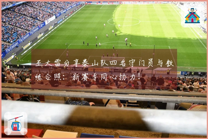 王大雷分享泰山队四名守门员与教练合照：新赛季同心协力！