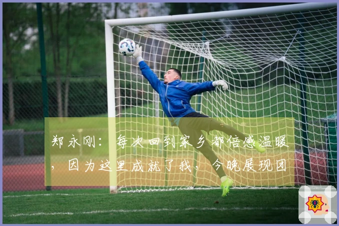 郑永刚：每次回到家乡都倍感温暖，因为这里成就了我，今晚展现团队合作是重点