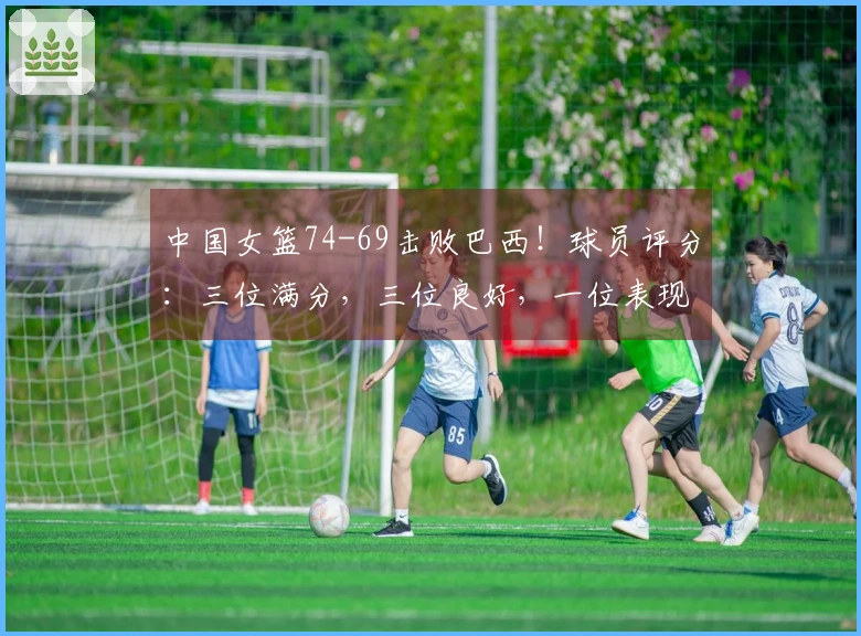中国女篮74-69击败巴西!球员评分:三位满分,三位良好,一位表现不佳