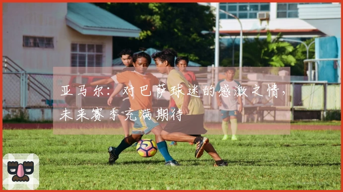 亚马尔：对巴萨球迷的感激之情，未来赛季充满期待