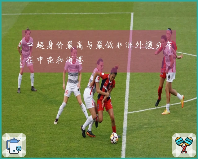 中超身价最高与最低非洲外援分布在申花和海港