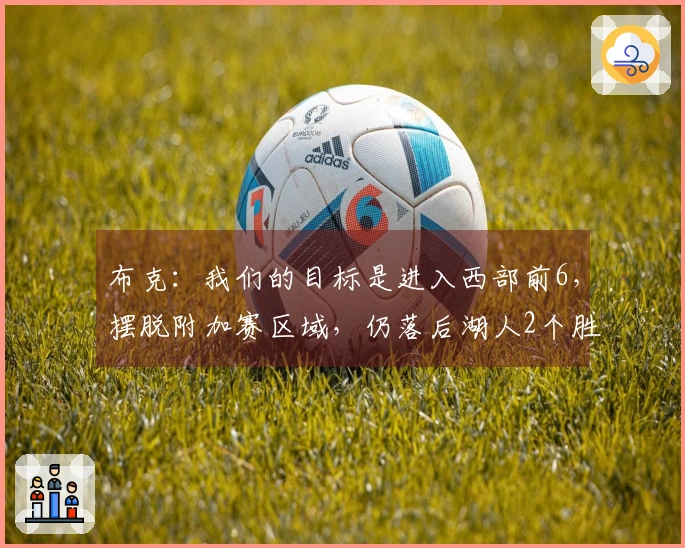 布克：我们的目标是进入西部前6，摆脱附加赛区域，仍落后湖人2个胜场！