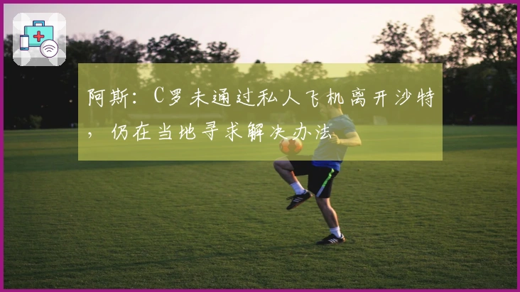 阿斯：C罗未通过私人飞机离开沙特，仍在当地寻求解决办法