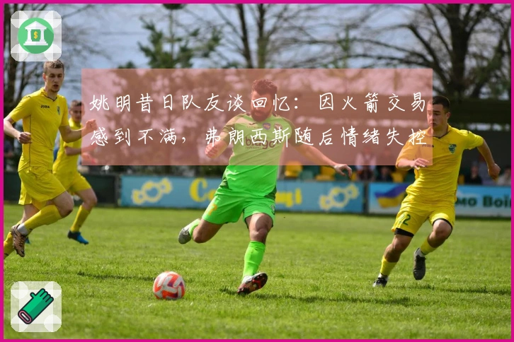 姚明昔日队友谈回忆：因火箭交易感到不满，弗朗西斯随后情绪失控