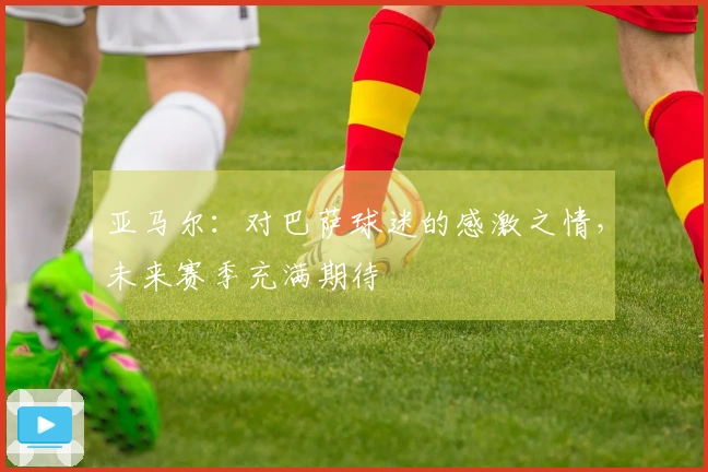 亚马尔：对巴萨球迷的感激之情，未来赛季充满期待