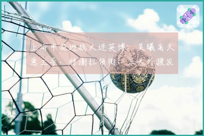 上海申花迎战大连英博:吴曦高天意主导,特谢拉领衔,三大外援发力