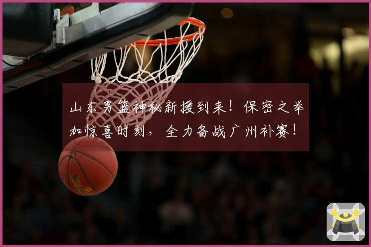 山东男篮神秘新援到来！保密之举加惊喜时刻，全力备战广州补赛！