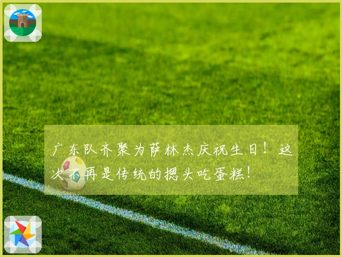 广东队齐聚为萨林杰庆祝生日！这次不再是传统的摁头吃蛋糕！