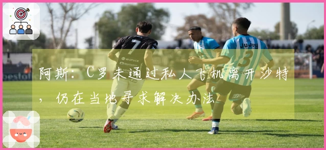 阿斯：C罗未通过私人飞机离开沙特，仍在当地寻求解决办法