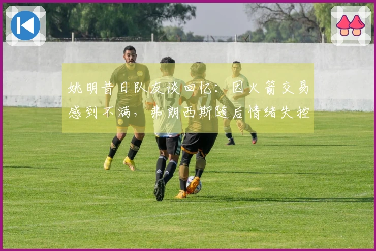 姚明昔日队友谈回忆：因火箭交易感到不满，弗朗西斯随后情绪失控
