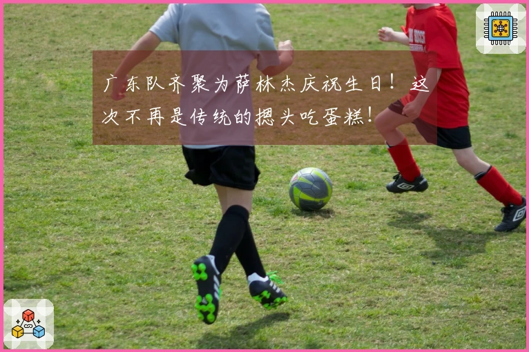 广东队齐聚为萨林杰庆祝生日！这次不再是传统的摁头吃蛋糕！