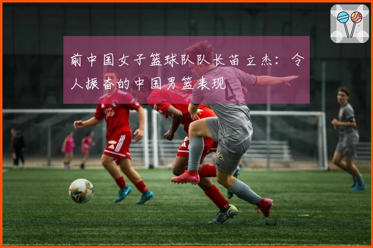 前中国女子篮球队队长苗立杰：令人振奋的中国男篮表现