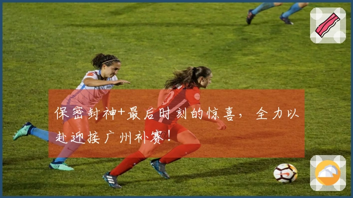 保密封神+最后时刻的惊喜，全力以赴迎接广州补赛！