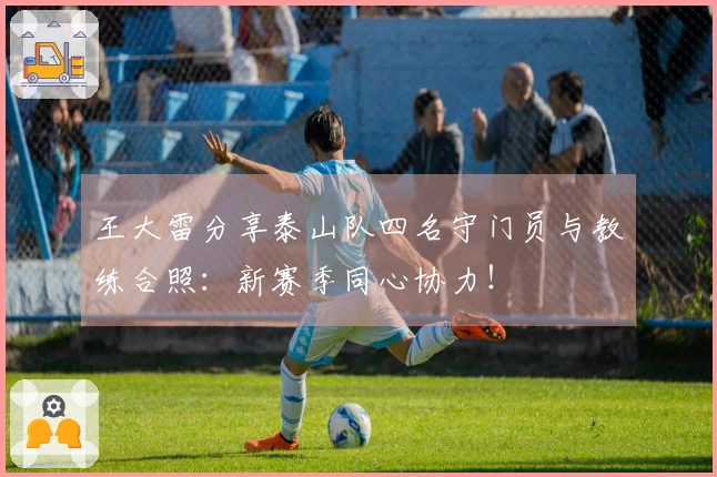 王大雷分享泰山队四名守门员与教练合照：新赛季同心协力！