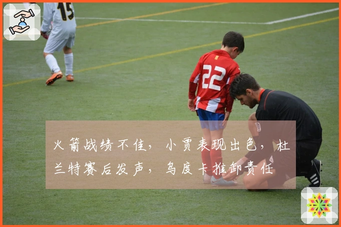 火箭战绩不佳，小贾表现出色，杜兰特赛后发声，乌度卡推卸责任