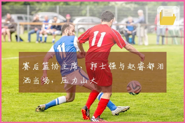 赛后篮协主席、郭士强与赵睿都泪洒当场，压力山大