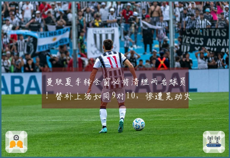 曼联夏季转会窗必将清理两名球员！替补上场如同9对10，惨遭晃动失去方向